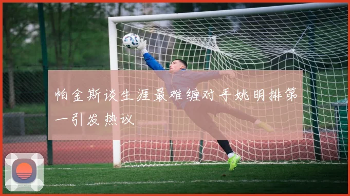 帕金斯谈生涯最难缠对手姚明排第一引发热议