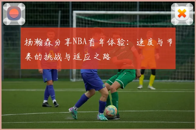 杨瀚森分享NBA首年体验：速度与节奏的挑战与适应之路
