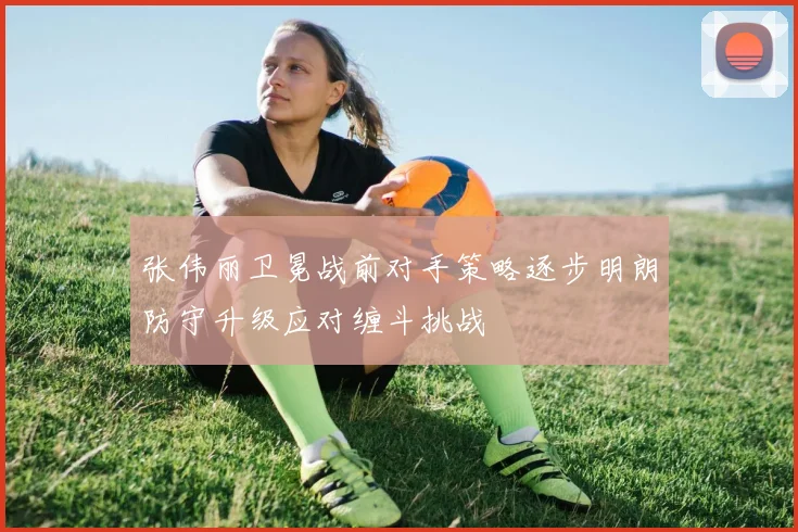 张伟丽卫冕战前对手策略逐步明朗防守升级应对缠斗挑战