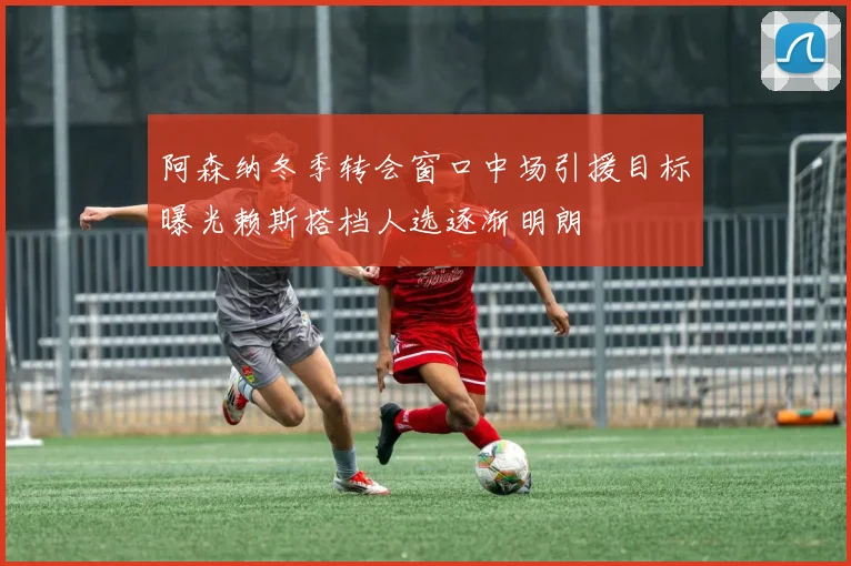 阿森纳冬季转会窗口中场引援目标曝光赖斯搭档人选逐渐明朗