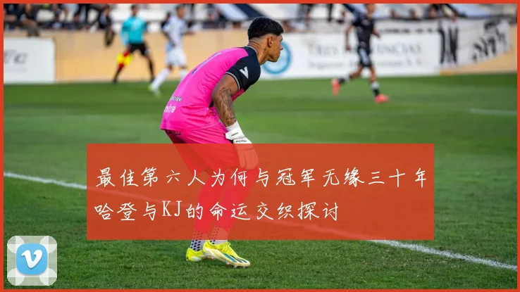 最佳第六人为何与冠军无缘三十年哈登与KJ的命运交织探讨