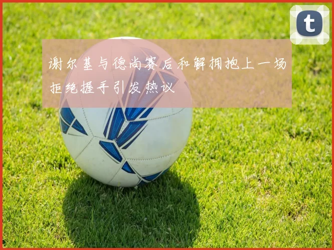 谢尔基与德尚赛后和解拥抱上一场拒绝握手引发热议