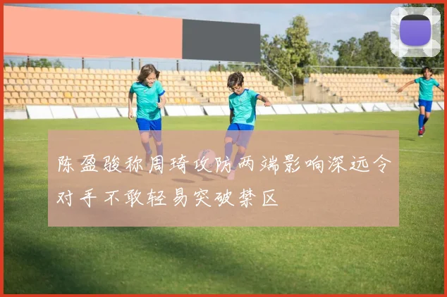 陈盈骏称周琦攻防两端影响深远令对手不敢轻易突破禁区