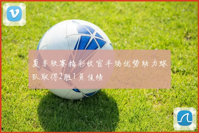 夏季联赛精彩收官半场优势助力球队取得2胜1负佳绩