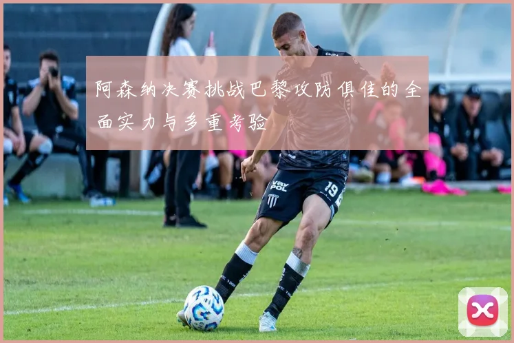 阿森纳决赛挑战巴黎攻防俱佳的全面实力与多重考验