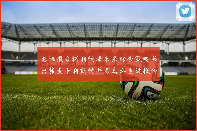 电讯报分析利物浦未来转会策略或出售麦卡利斯特并考虑加克波报价