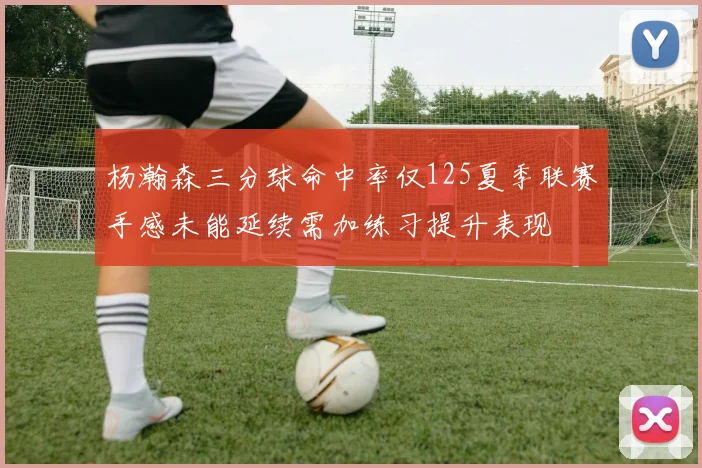 杨瀚森三分球命中率仅125夏季联赛手感未能延续需加练习提升表现