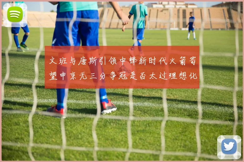 文班与唐斯引领中锋新时代火箭寄望申京无三分争冠是否太过理想化