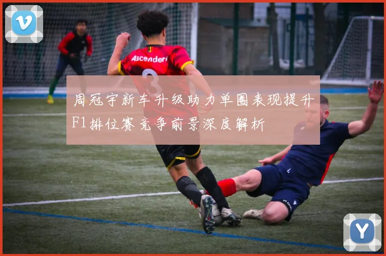 周冠宇新车升级助力单圈表现提升F1排位赛竞争前景深度解析