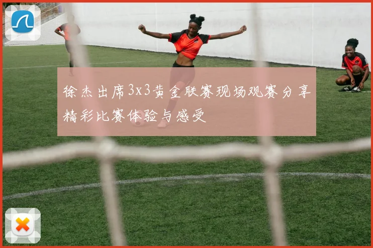 徐杰出席3x3黄金联赛现场观赛分享精彩比赛体验与感受