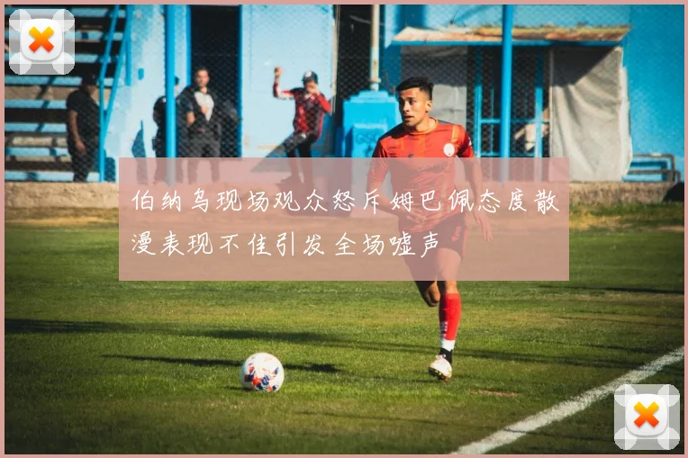 伯纳乌现场观众怒斥姆巴佩态度散漫表现不佳引发全场嘘声