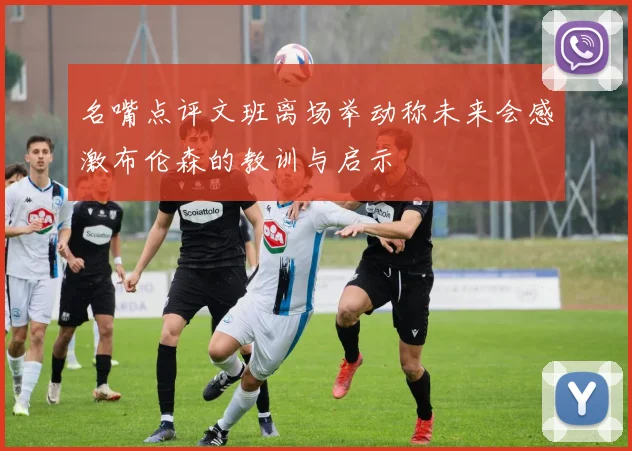 名嘴点评文班离场举动称未来会感激布伦森的教训与启示
