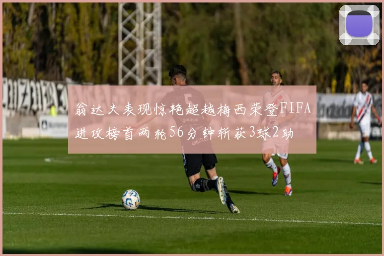 翁达夫表现惊艳超越梅西荣登FIFA进攻榜首两轮56分钟斩获3球2助