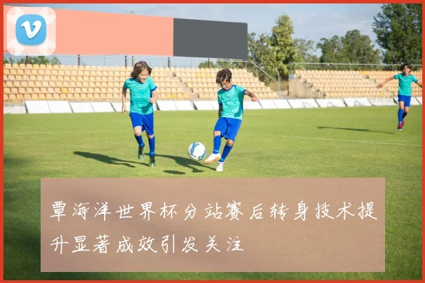 覃海洋世界杯分站赛后转身技术提升显著成效引发关注