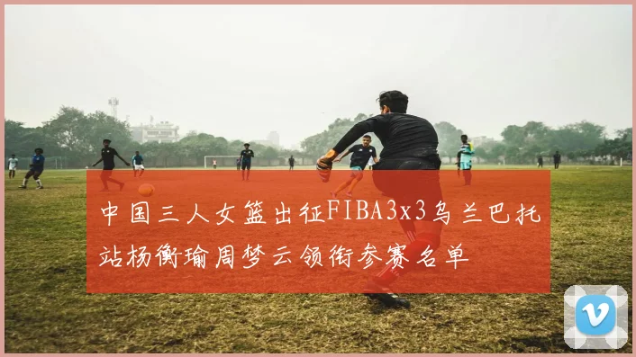 中国三人女篮出征FIBA3x3乌兰巴托站杨衡瑜周梦云领衔参赛名单