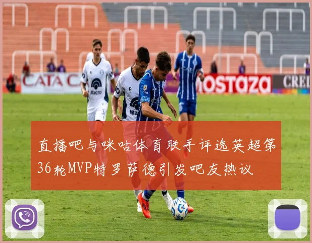 直播吧与咪咕体育联手评选英超第36轮MVP特罗萨德引发吧友热议