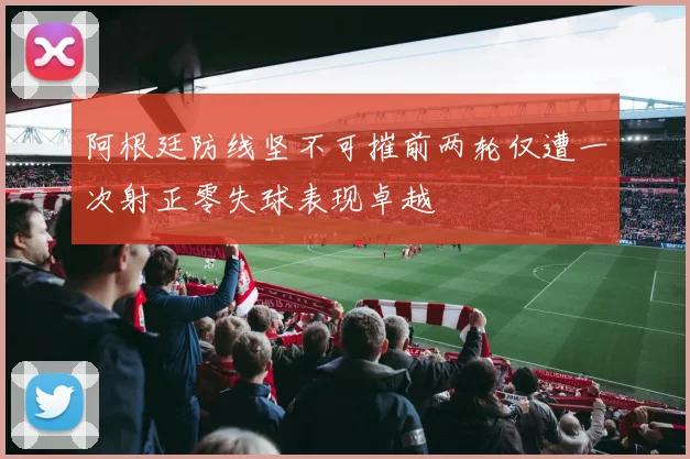 阿根廷防线坚不可摧前两轮仅遭一次射正零失球表现卓越