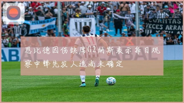 恩比德因伤缺席G2纳斯表示每日观察中锋先发人选尚未确定