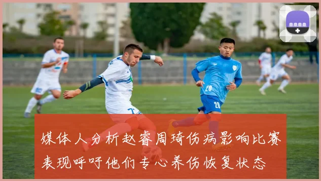 媒体人分析赵睿周琦伤病影响比赛表现呼吁他们专心养伤恢复状态