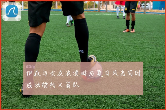 伊森与女友浪漫游历夏日风光同时成功续约火箭队