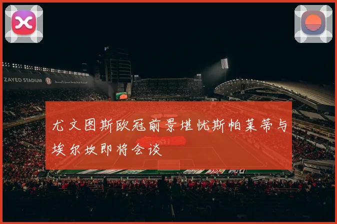 尤文图斯欧冠前景堪忧斯帕莱蒂与埃尔坎即将会谈