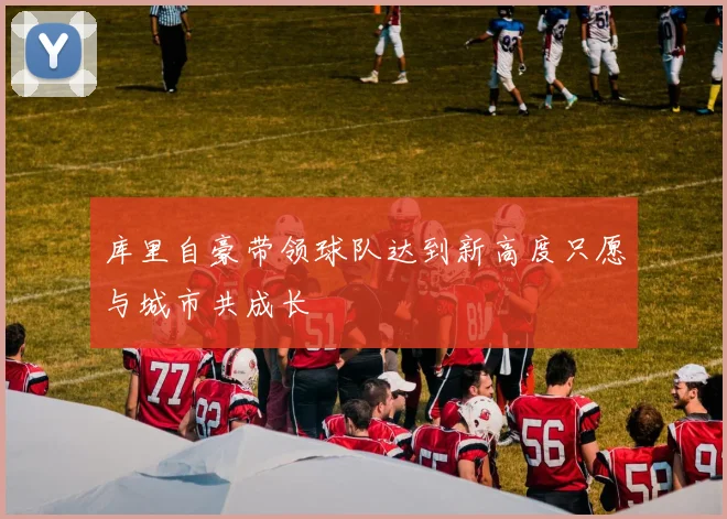 库里自豪带领球队达到新高度只愿与城市共成长