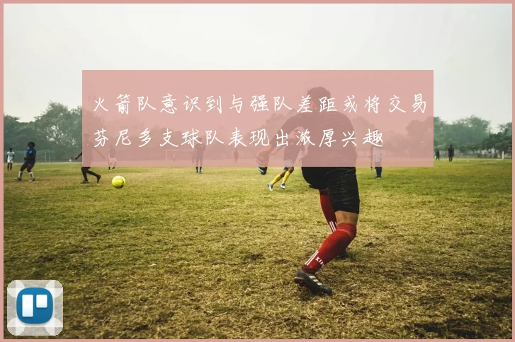 火箭队意识到与强队差距或将交易芬尼多支球队表现出浓厚兴趣