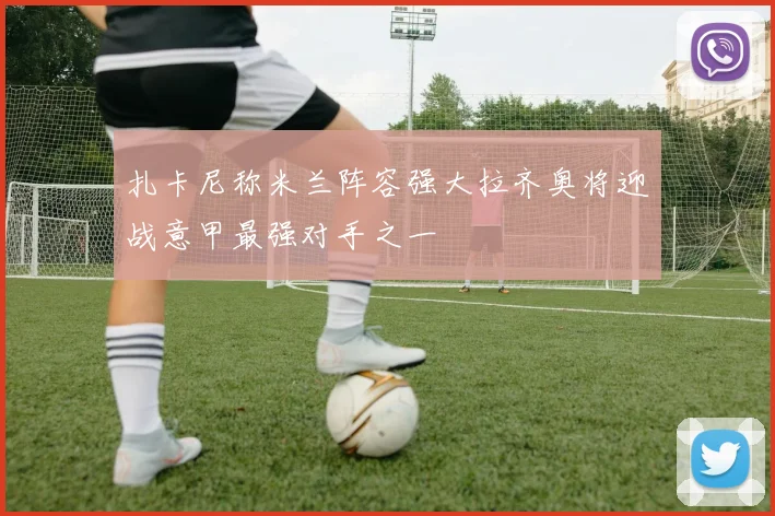 扎卡尼称米兰阵容强大拉齐奥将迎战意甲最强对手之一