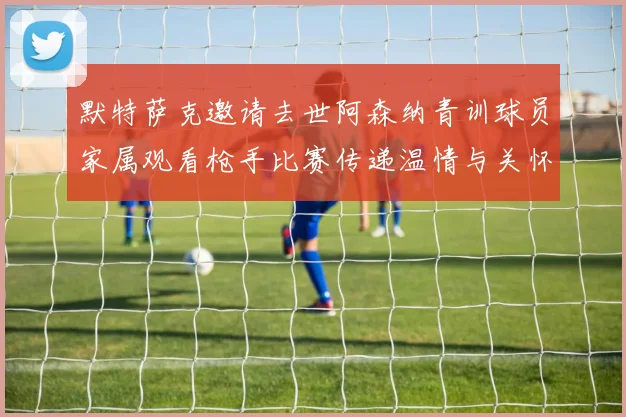 默特萨克邀请去世阿森纳青训球员家属观看枪手比赛传递温情与关怀