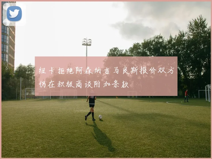 纽卡拒绝阿森纳吉马良斯报价双方仍在积极商谈附加条款
