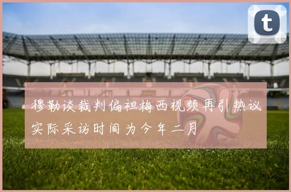 穆勒谈裁判偏袒梅西视频再引热议实际采访时间为今年二月