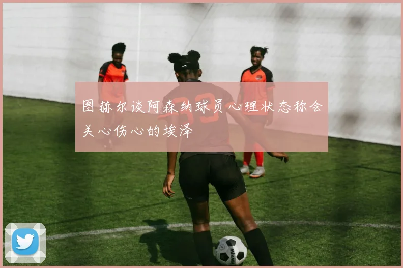 图赫尔谈阿森纳球员心理状态称会关心伤心的埃泽