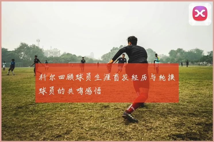 科尔回顾球员生涯首发经历与轮换球员的共鸣感悟
