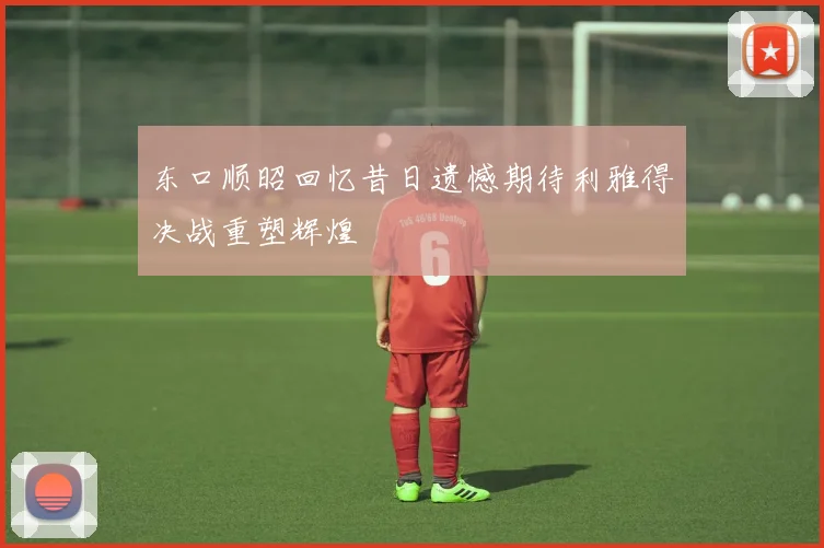 东口顺昭回忆昔日遗憾期待利雅得决战重塑辉煌