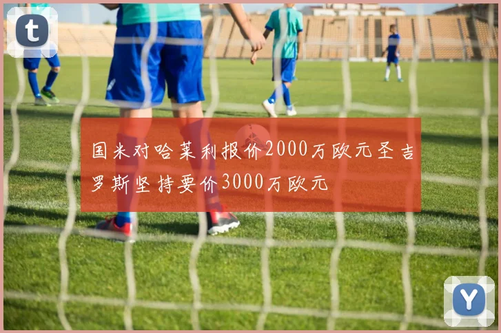 国米对哈莱利报价2000万欧元圣吉罗斯坚持要价3000万欧元