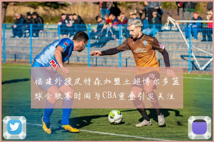 福建外援皮特森加盟土超博尔多篮球会联赛时间与CBA重叠引发关注