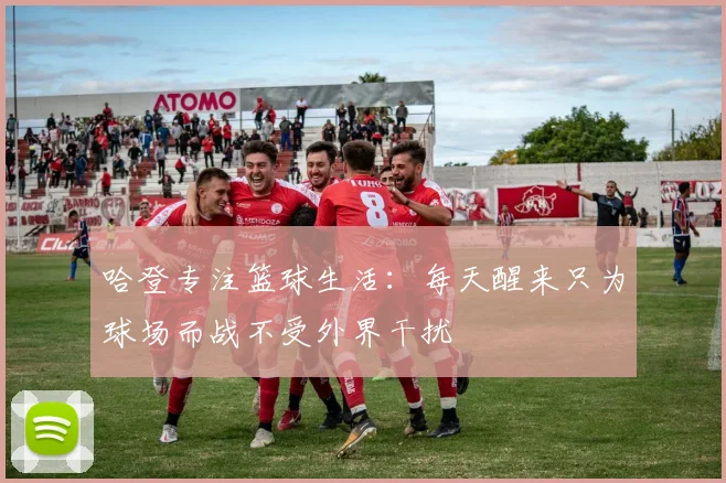 哈登专注篮球生活：每天醒来只为球场而战不受外界干扰