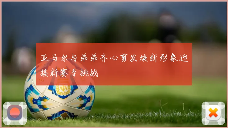 亚马尔与弟弟齐心剪发焕新形象迎接新赛季挑战