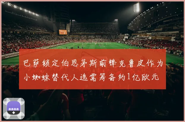 巴萨锁定伯恩茅斯前锋克鲁皮作为小蜘蛛替代人选需筹备约1亿欧元
