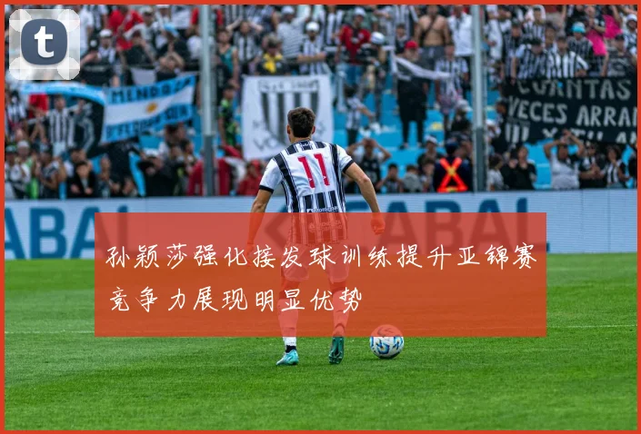 孙颖莎强化接发球训练提升亚锦赛竞争力展现明显优势